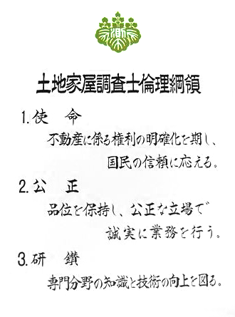 土地家屋調査士倫理綱領
1.使命　不動産に係る権利の明確化を期し、国民の信頼に応える。
2.公正　品位を保持し、公正な立場で誠実に業務を行う。
3.研鑽　専門分野の知識と技術の向上を図る。